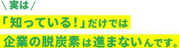 実は「知っている！」だけでは企業の脱炭素は進まないんです。