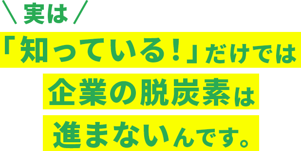 実は「知っている！」だけでは企業の脱炭素は進まないんです。